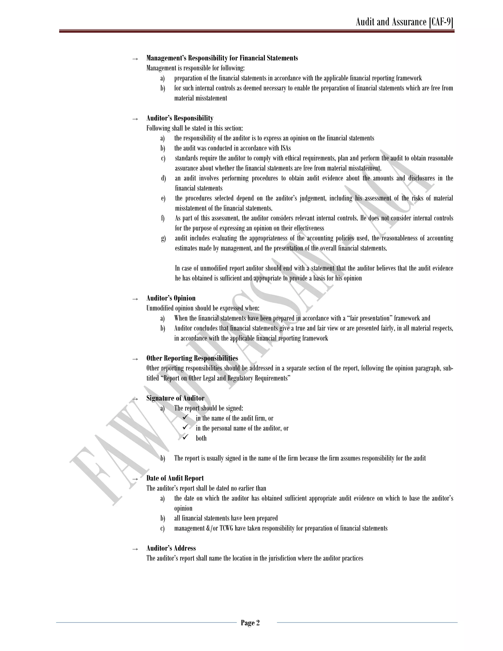 Audit and Assurance [CAF-9]
Page 2
→ Management’s Responsibility for Financial Statements
Management is responsible for following:
a) preparation of the financial statements in accordance with the applicable financial reporting framework
b) for such internal controls as deemed necessary to enable the preparation of financial statements which are free from
material misstatement
→ Auditor’s Responsibility
Following shall be stated in this section:
a) the responsibility of the auditor is to express an opinion on the financial statements
b) the audit was conducted in accordance with ISAs
c) standards require the auditor to comply with ethical requirements, plan and perform the audit to obtain reasonable
assurance about whether the financial statements are free from material misstatement.
d) an audit involves performing procedures to obtain audit evidence about the amounts and disclosures in the
financial statements
e) the procedures selected depend on the auditor’s judgement, including his assessment of the risks of material
misstatement of the financial statements.
f) As part of this assessment, the auditor considers relevant internal controls. He does not consider internal controls
for the purpose of expressing an opinion on their effectiveness
g) audit includes evaluating the appropriateness of the accounting policies used, the reasonableness of accounting
estimates made by management, and the presentation of the overall financial statements.
In case of unmodified report auditor should end with a statement that the auditor believes that the audit evidence
he has obtained is sufficient and appropriate to provide a basis for his opinion
→ Auditor’s Opinion
Unmodified opinion should be expressed when:
a) When the financial statements have been prepared in accordance with a “fair presentation” framework and
b) Auditor concludes that financial statements give a true and fair view or are presented fairly, in all material respects,
in accordance with the applicable financial reporting framework
→ Other Reporting Responsibilities
Other reporting responsibilities should be addressed in a separate section of the report, following the opinion paragraph, sub-
titled “Report on Other Legal and Regulatory Requirements”
→ Signature of Auditor
a) The report should be signed:
 in the name of the audit firm, or
 in the personal name of the auditor, or
 both
b) The report is usually signed in the name of the firm because the firm assumes responsibility for the audit
→ Date of Audit Report
The auditor’s report shall be dated no earlier than
a) the date on which the auditor has obtained sufficient appropriate audit evidence on which to base the auditor’s
opinion
b) all financial statements have been prepared
c) management &/or TCWG have taken responsibility for preparation of financial statements
→ Auditor’s Address
The auditor’s report shall name the location in the jurisdiction where the auditor practices
 