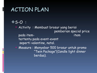 ACTION PLAN S-O  : Activity  : Membuat brosur yang berisi    pemberian special price pada item-     item tertentu pada event-event    seperti valentine, natal. Measure : Menyebar 500 brosur untuk promo    “Twin Package”(Candle light dinner    berdua). 