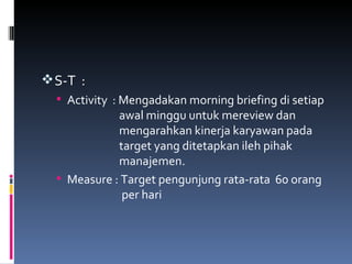 S-T  : Activity  : Mengadakan morning briefing di setiap    awal minggu untuk mereview dan    mengarahkan kinerja karyawan pada    target yang ditetapkan ileh pihak    manajemen. Measure : Target pengunjung rata-rata  60 orang    per hari 