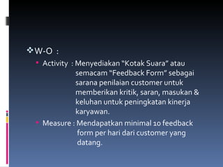 W-O  : Activity  : Menyediakan “Kotak Suara” atau    semacam “Feedback Form” sebagai    sarana penilaian customer untuk    memberikan kritik, saran, masukan &    keluhan untuk peningkatan kinerja    karyawan. Measure : Mendapatkan minimal 10 feedback    form per hari dari customer yang    datang. 