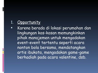 Opportunity Karena berada di lokasi perumahan dan lingkungan kos-kosan memungkinkan pihak manajemen untuk mengadakan event-event tertentu seperti acara nonton bola bersama, mendatangkan artis ibukota, mengadakan game-game berhadiah pada acara valentine, dsb. 