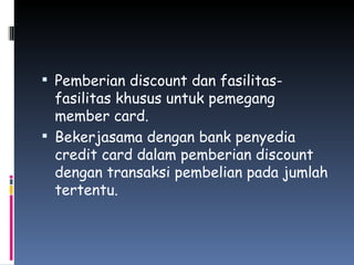 Pemberian discount dan fasilitas-fasilitas khusus untuk pemegang member card. Bekerjasama dengan bank penyedia credit card dalam pemberian discount dengan transaksi pembelian pada jumlah tertentu. 