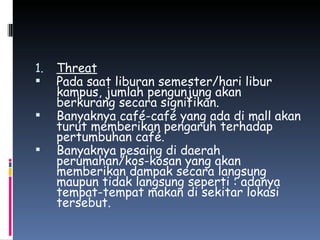 Threat Pada saat liburan semester/hari libur kampus, jumlah pengunjung akan berkurang secara signifikan. Banyaknya café-café yang ada di mall akan turut memberikan pengaruh terhadap pertumbuhan café. Banyaknya pesaing di daerah perumahan/kos-kosan yang akan memberikan dampak secara langsung maupun tidak langsung seperti : adanya tempat-tempat makan di sekitar lokasi tersebut. 