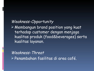 Weakness-Opportunity Membangun brand position yang kuat terhadap customer dengan menjaga kualitas produk (food&beverages) serta kualitas layanan. Weakness-Threat Penambahan fasilitas di area café. 