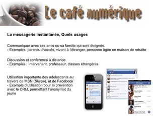 La messagerie instantanée, Quels usages
Communiquer avec ses amis ou sa famille qui sont éloignés.
- Exemples: parents divorcés, vivant à l’étranger, personne âgée en maison de retraite
Discussion et conférence à distance
- Exemples : Intervenant, professeur, classes étrangères
Utilisation importante des adolescents au
travers de MSN (Skype), et de Facebook
- Exemple d’utilisation pour la prévention
avec le CRIJ, permettant l’anonymat du
jeune

 
