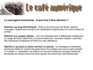 La messagerie Instantanée : A quoi faut il faire attention ?
Attention aux bug informatiques : Suite à une mise à jour de Skype, certains
messages n’étaient plus envoyé à son destinataire original mais à un autre contact de
sa liste.
Attention aux usages mobiles : Lors d’un échange entre 2 téléphones mobiles pour
un usage de Tchat, vidéoTchat, la consommation de « données mobiles » peut être
très importante et dépasser le forfait d’un des utilisateurs.
Attention à qui peut se cacher derrière un pseudo : La messagerie instantanée
permet de mettre en contact des personnes à la condition que ceux-ci aient accepté
«l ’invitation ». Cependant, les enfants ont souvent tendance à accepter toutes les
demandes de contact et peuvent donc ajouter des personnes mal intentionnées.

 
