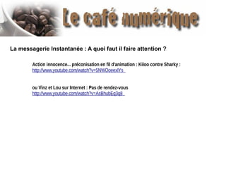 La messagerie Instantanée : A quoi faut il faire attention ?
Action innocence... préconisation en fil d'animation : Kiloo contre Sharky :
http://www.youtube.com/watch?v=5NWOoeexlYs
ou Vinz et Lou sur Internet : Pas de rendez-vous
http://www.youtube.com/watch?v=AsBhubEq3q8

 