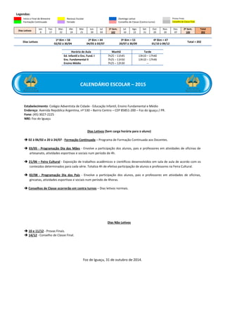 Legendas:
Início e Final de Bimestre Recesso Escolar Domingo Letivo Provas Finais
Formação Continuada Feriado Conselho de Classe (Contra turno) Conselho de Classe Final
Dias Letivos
Jan.
0
Fev.
17
Mar.
22
Abr.
19
Mai.
21
Jun.
20
Jul.
03
1º Sem.
102
Jul.
10
Ago.
22
Set.
21
Out.
20
Nov.
20
Dez.
07
2º Sem.
100
Total
202
Dias Letivos
1º Bim = 58
02/02 à 30/04
2º Bim = 44
04/05 à 03/07
3º Bim = 53
20/07 à 30/09
4º Bim = 47
01/10 à 09/12
Total = 202
Horário de Aula Manhã Tarde
Ed. Infantil e Ens. Fund. I 7h25 – 11h45 13h10 – 17h40
Ens. Fundamental II 7h25 – 11h50 13h10 – 17h40
Ensino Médio 7h25 – 12h30 --
Estabelecimento: Colégio Adventista de Cidade - Educação Infantil, Ensino Fundamental e Médio
Endereço: Avenida República Argentina, nº 530 – Bairro Centro – CEP 85851-200 – Foz do Iguaçu / PR.
Fone: (45) 3027-2225
NRE: Foz do Iguaçu
Dias Letivos (Sem carga horária para o aluno)
 02 à 06/02 e 20 à 24/07 - Formação Continuada – Programa de Formação Continuada aos Docentes.
 03/05 - Programação Dia das Mães - Envolve a participação dos alunos, pais e professores em atividades de oficinas de
artesanato, atividades esportivas e sociais num período de 4h.
 21/06 – Feira Cultural - Exposição de trabalhos acadêmicos e científicos desenvolvidos em sala de aula de acordo com os
conteúdos determinados para cada série. Totaliza 4h de efetiva participação de alunos e professores na Feira Cultural.
 02/08 - Programação Dia dos Pais - Envolve a participação dos alunos, pais e professores em atividades de oficinas,
gincanas, atividades esportivas e sociais num período de 4horas.
 Conselhos de Classe ocorrerão em contra turnos – Dias letivos normais.
Dias Não Letivos
 10 e 11/12 - Provas Finais.
 14/12 - Conselho de Classe Final.
Foz de Iguaçu, 31 de outubro de 2014.
CALENDÁRIO ESCOLAR – 2015
 