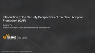 ©	2016,	Amazon	Web	Services,	Inc.	or	its	Affiliates.	All	rights	reserved
Pop-up Loft
©	2016,	Amazon	Web	Services,	Inc.	or	its	Affiliates.	All	rights	reserved
Introduction to the Security Perspectives of the Cloud Adoption
Framework (CAF)
Eugene Yu
Practice Manager, Global Security Practice, AWS ProServ
 