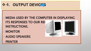 4. OUTPUT DEVICES
 MEDIA USED BY THE COMPUTER IN DISPLAYING
ITS RESPONSES TO OUR REQUESTS AND
INSTRUCTIONS.
 MONITOR
 AUDIO SPEAKERS
 PRINTER
 