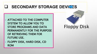  SECONDARY STORAGE DEVICES
 ATTACHED TO THE COMPUTER
SYSTEM TO ALLOW YOU TO
STORE PROGRAMS AND DATA
PERMANENTLY FOR THE PURPOSE
OF RETRIEVING THEM FOR
FUTURE USE.
 FLOPPY DISK, HARD DISK, CD
ROM
Floppy Disk
 