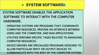  SYSTEM SOFTWARE
SYSTEM SOFTWARE ENABLES THE APPLICATION
SOFTWARE TO INTERACT WITH THE COMPUTER
HARDWARE.
 OPERATING SYSTEMS ARE PROGRAMS THAT COORDINATE
COMPUTER RESOURCES, PROVIDE AN INTERFACE BETWEEN
USERS AND THE COMPUTER; AND RUN APPLICATIONS.
 UTILITIES PERFORM SPECIFIC TASKS RELATED TO MANAGING
COMPUTER RESOURCES.
 DEVICE DRIVERS ARE SPECIALIZED PROGRAMS DESIGNED TO
ALLOW PARTICULAR INPUT OR OUTPUT DEVICES TO
COMMUNICATE WITH THE REST OF THE COMPUTER SYSTEM.
 