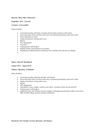 Haverick Meats (Meat Wholesaler)
(September 2014 – Current)
Customer services/admin
Duties included:
 Answering incoming calls from customers and providing solutions to their needs
 Processing orders end to end from order entry to purchasing and placing order with vendor
 Processing daily run sheets
 Taking ownership in solving order issues
 Returns
 ETA management
 Invoicing
 Training junior staff members
 Sending weekly correspondence to customers
 Managing unavailable products and liaising with customers and sales reps accordingly

Express Data (IT Distributor0
(August 2012 – August 2014)
Software Operations Coordinator
Duties included:
 Answering incoming calls from Resellers and Vendors
 Processing orders end to end from order entry to purchasing and placing order with vendor
 Taking ownership in solving order issues
 Returns
 ETA management
 Specialized in more complex vendors such as RSA, Autodesk,Telstra, Novell and SAP
 Training junior staff members
 Additional Tasks: Fire Warden, Social Coordinator, Managing special projects within team such as
(RSA monthly billing and await payment workbench)
Dorchester Life Customer Services (Insurance and Finance)
 