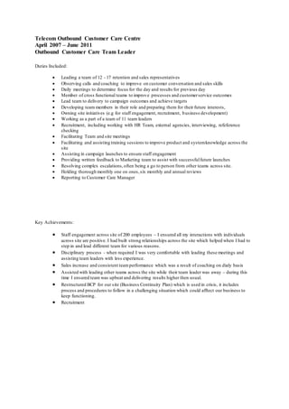 Telecom Outbound Customer Care Centre
April 2007 – June 2011
Outbound Customer Care Team Leader
Duties Included:
 Leading a team of 12 - 17 retention and sales representatives
 Observing calls and coaching to improve on customer conversation and sales skills
 Daily meetings to determine focus for the day and results for previous day
 Member of cross functional teams to improve processes and customerservice outcomes
 Lead team to delivery to campaign outcomes and achieve targets
 Developing team members in their role and preparing them for their future interests,
 Owning site initiatives (e.g for staff engagement, recruitment, business development)
 Working as a part of a team of 11 team leaders
 Recruitment, including working with HR Team, external agencies, interviewing, refeference
checking
 Facilitating Team and site meetings
 Facilitating and assisting training sessions to improve product and systemknowledge across the
site
 Assisting in campaign launches to ensure staff engagement
 Providing written feedback to Marketing team to assist with successfulfuture launches
 Resolving complex escalations,often being a go to person from other teams across site.
 Holding thorough monthly one on ones,six monthly and annual reviews
 Reporting to Customer Care Manager
Key Achievements:
 Staff engagement across site of 200 employees – I ensured all my interactions with individuals
across site are positive. I had built strong relationships across the site which helped when I had to
step in and lead different team for various reasons.
 Disciplinary process - when required I was very comfortable with leading these meetings and
assisting team leaders with less experience.
 Sales increase and consistent teamperformance which was a result of coaching on dialy basis
 Assisted with leading other teams across the site while their team leader was away – during this
time I ensured team was upbeat and delivering results higher then usual.
 Restructured BCP for our site (Business Continuity Plan) which is used in crisis, it includes
process and procedures to follow in a challenging situation which could afftect our business to
keep functioning.
 Recruitment
 