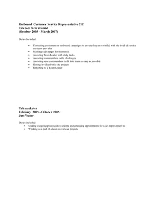 Outbound Customer Service Representative 2IC
Telecom New Zealand
(October 2005 - March 2007)
Duties Included:
 Contacting customers on outbound campaigns to ensure they are satisfied with the level of service
our team provides
 Meeting sales target for the month
 Assisting Team Leader with daily tasks
 Assisting teammembers with challenges
 Assisting new team members to fit into team as easy as possible
 Getting involved with site projects
 Reporting to a Team Leader
Telemarketer
February 2005 - October 2005
Just Water
Duties included:
 Making outgoing phone calls to clients and arranging appointments for sales representatives
 Working as a part of a team on various projects
 
