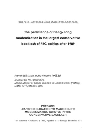 POLS 7010 – Advanced China Studies (Prof. Chen Feng)
The persistence of Deng-Jiang
modernization in the largest conservative
backlash of PRC politics after 1989
Name: LEE Kwun-leung Vincent (李冠良)
Student I.D No.: 09429670
Major: Master of Social Science in China Studies (History)
Date: 13th
October, 2009
PREFACE:
JIANG’S OBLIGATION TO MAKE DENG’S
MODERNIZATION SURVIVE IN THE
CONSERVATIVE BACKLASH
The Tiananmen Crackdown in 1989, regarded as a thorough devastation of a
1
 