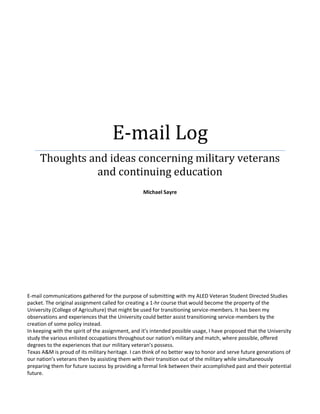 E-mail Log
Thoughts and ideas concerning military veterans
and continuing education
Michael Sayre
E-mail communications gathered for the purpose of submitting with my ALED Veteran Student Directed Studies
packet. The original assignment called for creating a 1-hr course that would become the property of the
University (College of Agriculture) that might be used for transitioning service-members. It has been my
observations and experiences that the University could better assist transitioning service-members by the
creation of some policy instead.
In keeping with the spirit of the assignment, and it’s intended possible usage, I have proposed that the University
study the various enlisted occupations throughout our nation’s military and match, where possible, offered
degrees to the experiences that our military veteran’s possess.
Texas A&M is proud of its military heritage. I can think of no better way to honor and serve future generations of
our nation’s veterans then by assisting them with their transition out of the military while simultaneously
preparing them for future success by providing a formal link between their accomplished past and their potential
future.
 