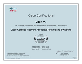 Cisco Certifications
Vibin V.
has successfully completed the Cisco certification exam requirements and is recognized as a
Cisco Certified Network Associate Routing and Switching
Date Certified
Valid Through
Cisco ID No.
May 6, 2015
May 6, 2018
CSCO12807429
Validate this certificate's authenticity at
www.cisco.com/go/verifycertificate
Certificate Verification No. 421294172985INWL
John Chambers
Chairman and CEO
Cisco Systems, Inc.
© 2015 Cisco and/or its affiliates
11643839
0512
 