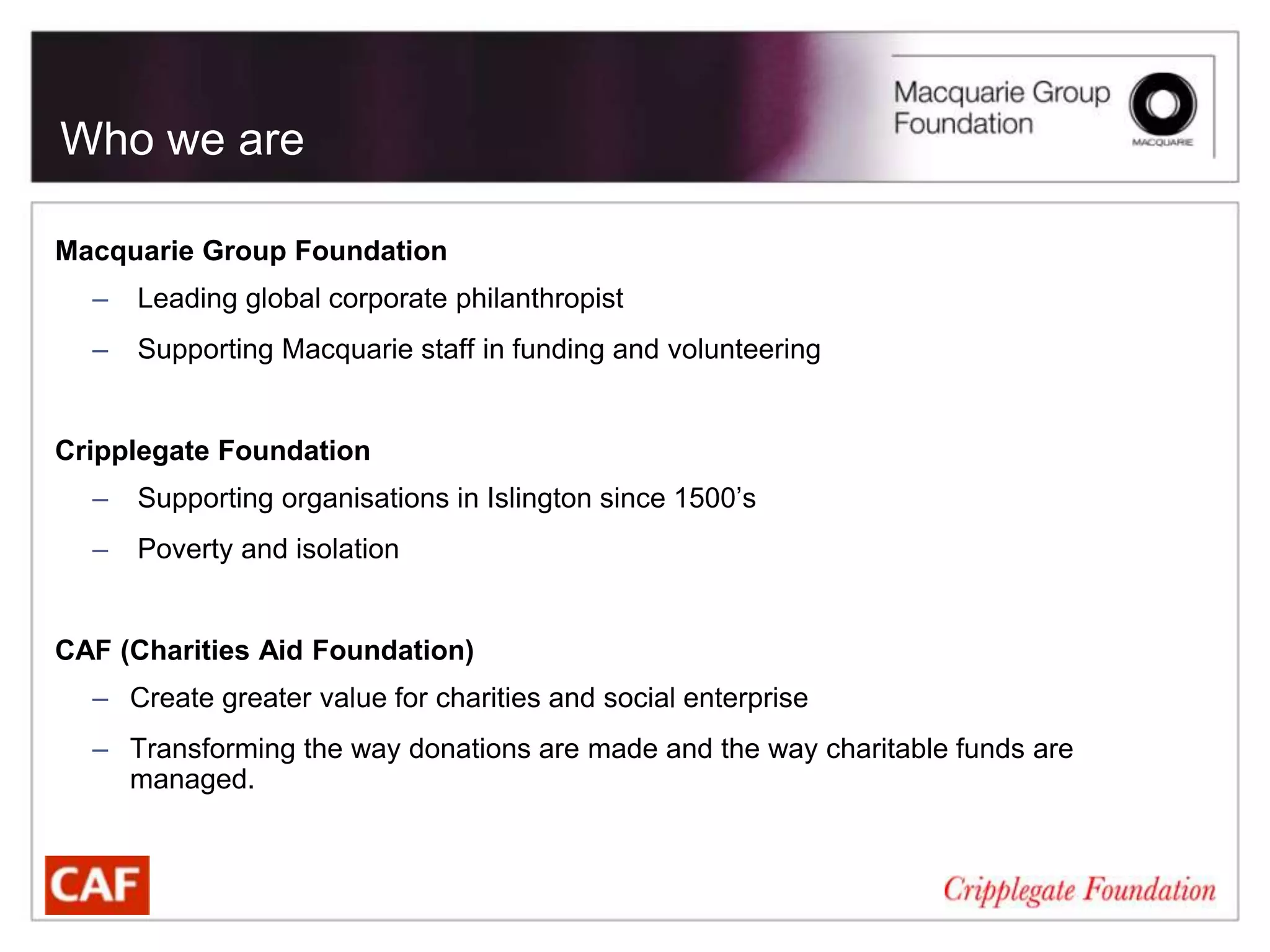 Who we are

Macquarie Group Foundation
  –   Leading global corporate philanthropist
  –   Supporting Macquarie staff in funding and volunteering


Cripplegate Foundation
  –   Supporting organisations in Islington since 1500’s
  –   Poverty and isolation


CAF (Charities Aid Foundation)
  – Create greater value for charities and social enterprise
  – Transforming the way donations are made and the way charitable funds are
    managed.
 