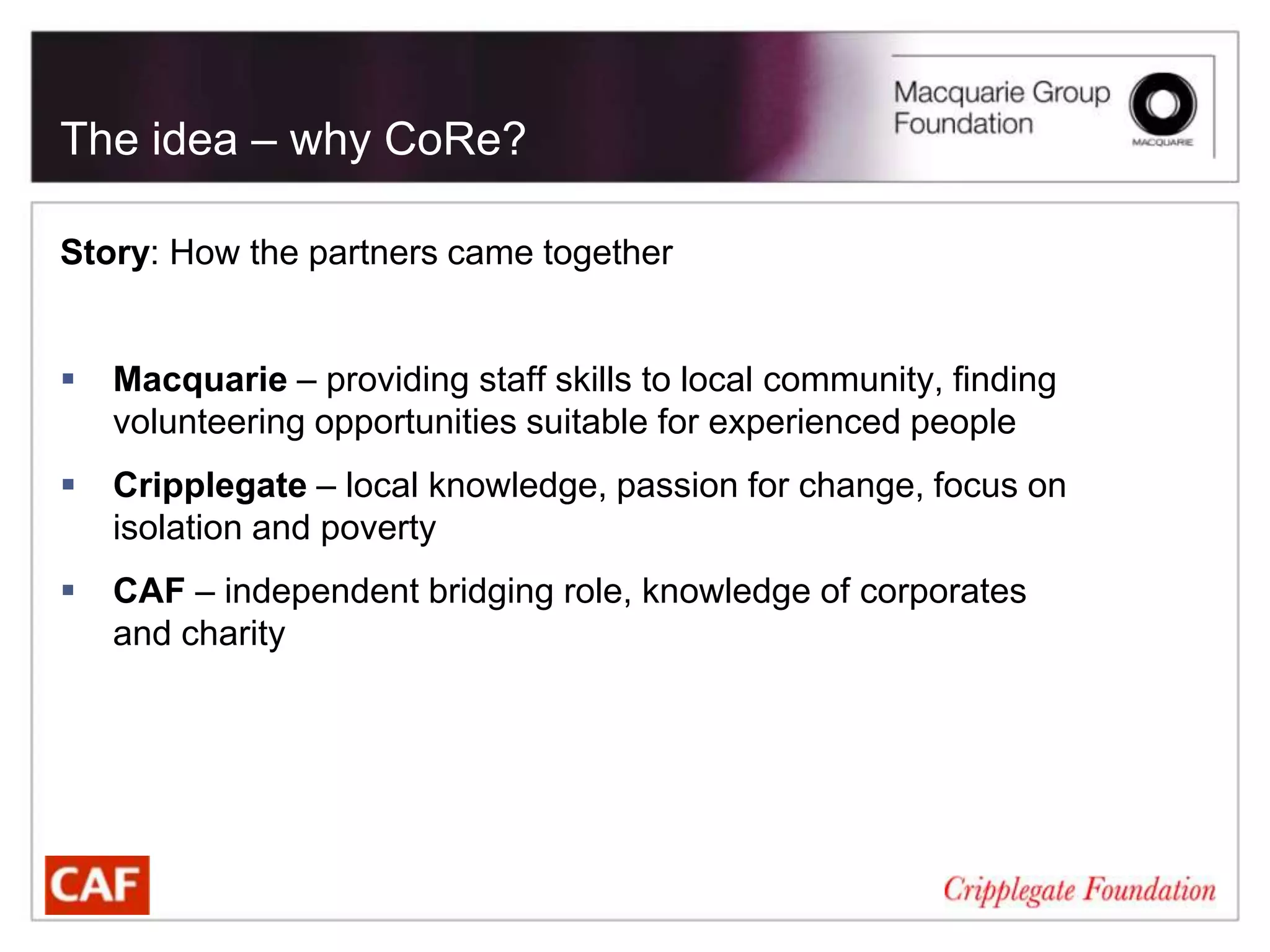 The idea – why CoRe?

Story: How the partners came together


   Macquarie – providing staff skills to local community, finding
    volunteering opportunities suitable for experienced people
   Cripplegate – local knowledge, passion for change, focus on
    isolation and poverty
   CAF – independent bridging role, knowledge of corporates
    and charity
 