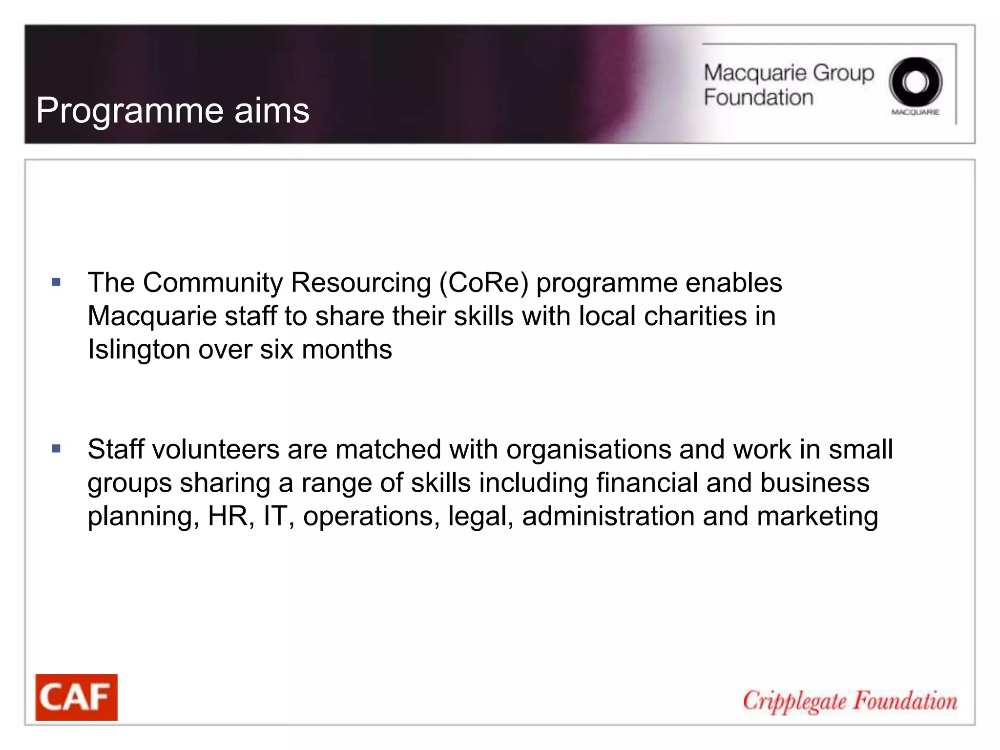 Programme aims



 The Community Resourcing (CoRe) programme enables
  Macquarie staff to share their skills with local charities in
  Islington over six months


 Staff volunteers are matched with organisations and work in small
  groups sharing a range of skills including financial and business
  planning, HR, IT, operations, legal, administration and marketing
 