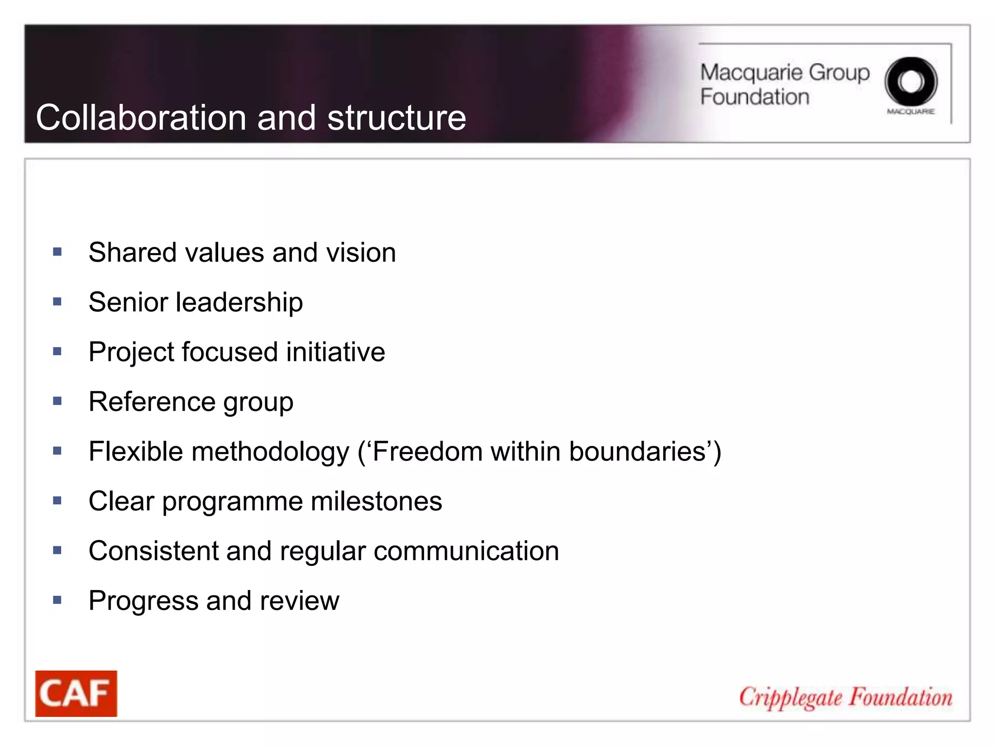 Collaboration and structure


 Shared values and vision
 Senior leadership
 Project focused initiative
 Reference group
 Flexible methodology (‘Freedom within boundaries’)
 Clear programme milestones
 Consistent and regular communication
 Progress and review
 