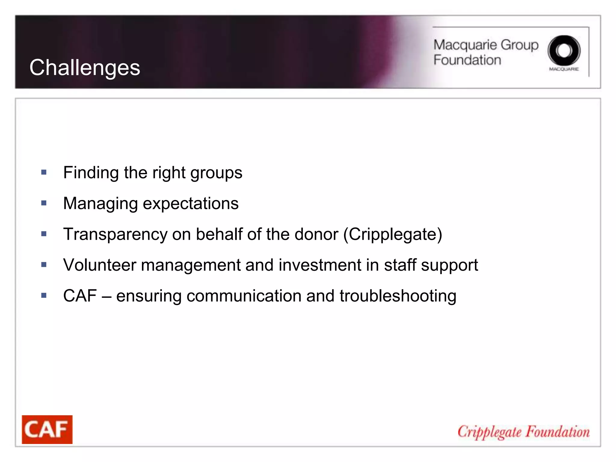 Challenges



 Finding the right groups
 Managing expectations
 Transparency on behalf of the donor (Cripplegate)
 Volunteer management and investment in staff support
 CAF – ensuring communication and troubleshooting
 