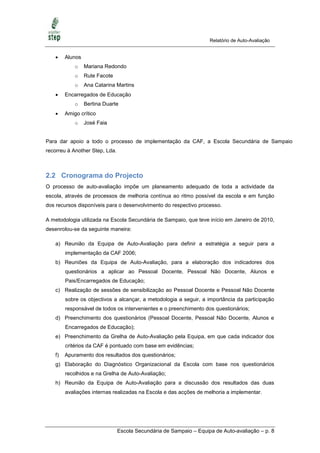Relatório de Auto-Avaliação


       Alunos
            o    Mariana Redondo
            o    Rute Facote
            o    Ana Catarina Martins
       Encarregados de Educação
            o    Bertina Duarte
       Amigo crítico
            o    José Faia


Para dar apoio a todo o processo de implementação da CAF, a Escola Secundária de Sampaio
recorreu à Another Step, Lda.



2.2 Cronograma do Projecto
O processo de auto-avaliação impõe um planeamento adequado de toda a actividade da
escola, através de processos de melhoria contínua ao ritmo possível da escola e em função
dos recursos disponíveis para o desenvolvimento do respectivo processo.

A metodologia utilizada na Escola Secundária de Sampaio, que teve início em Janeiro de 2010,
desenrolou-se da seguinte maneira:

   a) Reunião da Equipa de Auto-Avaliação para definir a estratégia a seguir para a
        implementação da CAF 2006;
   b) Reuniões da Equipa de Auto-Avaliação, para a elaboração dos indicadores dos
        questionários a aplicar ao Pessoal Docente, Pessoal Não Docente, Alunos e
        Pais/Encarregados de Educação;
   c) Realização de sessões de sensibilização ao Pessoal Docente e Pessoal Não Docente
        sobre os objectivos a alcançar, a metodologia a seguir, a importância da participação
        responsável de todos os intervenientes e o preenchimento dos questionários;
   d) Preenchimento dos questionários (Pessoal Docente, Pessoal Não Docente, Alunos e
        Encarregados de Educação);
   e) Preenchimento da Grelha de Auto-Avaliação pela Equipa, em que cada indicador dos
        critérios da CAF é pontuado com base em evidências;
   f)   Apuramento dos resultados dos questionários;
   g) Elaboração do Diagnóstico Organizacional da Escola com base nos questionários
        recolhidos e na Grelha de Auto-Avaliação;
   h) Reunião da Equipa de Auto-Avaliação para a discussão dos resultados das duas
        avaliações internas realizadas na Escola e das acções de melhoria a implementar.




                                Escola Secundária de Sampaio – Equipa de Auto-avaliação – p. 8
 