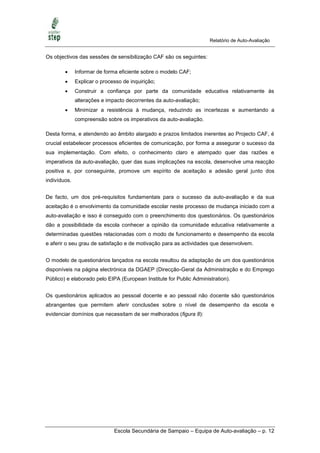 Relatório de Auto-Avaliação


Os objectivos das sessões de sensibilização CAF são os seguintes:

             Informar de forma eficiente sobre o modelo CAF;
             Explicar o processo de inquirição;
             Construir a confiança por parte da comunidade educativa relativamente às
              alterações e impacto decorrentes da auto-avaliação;
             Minimizar a resistência à mudança, reduzindo as incertezas e aumentando a
              compreensão sobre os imperativos da auto-avaliação.

Desta forma, e atendendo ao âmbito alargado e prazos limitados inerentes ao Projecto CAF, é
crucial estabelecer processos eficientes de comunicação, por forma a assegurar o sucesso da
sua implementação. Com efeito, o conhecimento claro e atempado quer das razões e
imperativos da auto-avaliação, quer das suas implicações na escola, desenvolve uma reacção
positiva e, por conseguinte, promove um espírito de aceitação e adesão geral junto dos
indivíduos.


De facto, um dos pré-requisitos fundamentais para o sucesso da auto-avaliação e da sua
aceitação é o envolvimento da comunidade escolar neste processo de mudança iniciado com a
auto-avaliação e isso é conseguido com o preenchimento dos questionários. Os questionários
dão a possibilidade da escola conhecer a opinião da comunidade educativa relativamente a
determinadas questões relacionadas com o modo de funcionamento e desempenho da escola
e aferir o seu grau de satisfação e de motivação para as actividades que desenvolvem.


O modelo de questionários lançados na escola resultou da adaptação de um dos questionários
disponíveis na página electrónica da DGAEP (Direcção-Geral da Administração e do Emprego
Público) e elaborado pelo EIPA (European Institute for Public Administration).


Os questionários aplicados ao pessoal docente e ao pessoal não docente são questionários
abrangentes que permitem aferir conclusões sobre o nível de desempenho da escola e
evidenciar domínios que necessitam de ser melhorados (figura 8):




                              Escola Secundária de Sampaio – Equipa de Auto-avaliação – p. 12
 