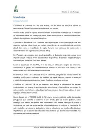 Relatório de Auto-Avaliação


Introdução
Enquadramento

A Avaliação e Qualidade são, nos dias de hoje, um dos temas de atenção e debate na
Administração Pública Portuguesa, particularmente nas escolas.

Vivemos numa época de rápidos desenvolvimentos e constantes mudanças que se reflectem
na vida das escolas e, por conseguinte, estas devem ter em conta as transformações sociais,
culturais, tecnológicas e alterações legislativas.

A procura da Excelência e da Qualidade nas organizações é uma preocupação que tem
assumido particular relevo, tendo em conta a concorrência e a competitividade na economia
global, bem como a importância do capital humano nos processos de crescimento e
desenvolvimento das organizações (Clímaco, 2007).

Em Portugal, a preocupação com a auto-avaliação e a Qualidade surge nas escolas como
imperativo legal, e não só devido à necessidade de prestação de contas e responsabilização
das instituições educativas e dos seus agentes.

É com o Decreto-Lei n.º 115-A/98, de 4 de Maio, ao introduzir o regime de autonomia,
administração e gestão dos estabelecimentos públicos da educação que começa a ser
evidenciada a importância da avaliação das escolas.

No entanto, é com a Lei n.º 31/2002, de 20 de Dezembro, designada por ―Lei do Sistema de
Avaliação da Educação e do Ensino não Superior‖ que lhes é colocado o desafio da avaliação
e a pertinência da procura do caminho para a Excelência e melhoria contínua.

A Portaria n.º 1260/2007, de 26 de Setembro, veio reforçar a necessidade das escolas
implementarem um sistema de auto-regulação, referindo que a celebração de um contrato de
autonomia só é possível com a adopção por parte da escola de dispositivos e práticas de auto-
regulação, entre outros requisitos.

Com o Decreto-Lei n.º 75/2008, de 22 de Abril, surge o novo modelo de gestão das escolas
portuguesas que sustenta a existência de um Director para as escolas públicas, numa
estratégia com sentido de conferir mais visibilidade e uma melhor prestação de contas à
comunidade por parte da gestão escolar. O estabelecimento de métricas, a capacidade de
auto-regulação e a procura da qualidade no sistema educativo e nas escolas, são objectivos
importantes a que as escolas deverão estar mais atentas e que deverão estar reflectidas nos
documentos estruturantes da escola.




                               Escola Secundária de Sampaio – Equipa de Auto-avaliação – p. 1
 