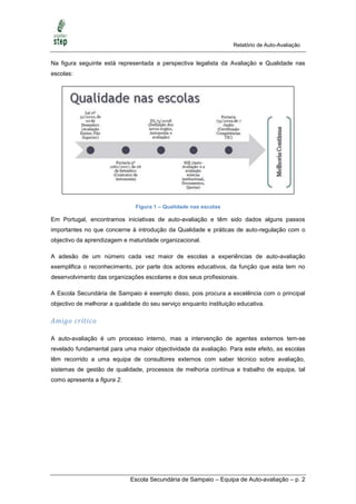 Relatório de Auto-Avaliação


Na figura seguinte está representada a perspectiva legalista da Avaliação e Qualidade nas
escolas:




                               Figura 1 – Qualidade nas escolas

Em Portugal, encontramos iniciativas de auto-avaliação e têm sido dados alguns passos
importantes no que concerne à introdução da Qualidade e práticas de auto-regulação com o
objectivo da aprendizagem e maturidade organizacional.

A adesão de um número cada vez maior de escolas a experiências de auto-avaliação
exemplifica o reconhecimento, por parte dos actores educativos, da função que esta tem no
desenvolvimento das organizações escolares e dos seus profissionais.

A Escola Secundária de Sampaio é exemplo disso, pois procura a excelência com o principal
objectivo de melhorar a qualidade do seu serviço enquanto instituição educativa.

Amigo crítico

A auto-avaliação é um processo interno, mas a intervenção de agentes externos tem-se
revelado fundamental para uma maior objectividade da avaliação. Para este efeito, as escolas
têm recorrido a uma equipa de consultores externos com saber técnico sobre avaliação,
sistemas de gestão de qualidade, processos de melhoria contínua e trabalho de equipa, tal
como apresenta a figura 2.




                             Escola Secundária de Sampaio – Equipa de Auto-avaliação – p. 2
 