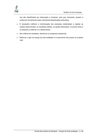 Relatório de Auto-Avaliação


    que são classificados por observação e consenso, para que, doravante, passem a
    evidenciar formalmente esses indicadores/classificações atribuídas);

   É necessário melhorar a monitorização dos processos (sistematizar e registar as
    acções desenvolvidas, os resultados obtidos, os ajustes efectuados, os pontos fortes e
    os aspectos a melhorar ou a desenvolver);

   Nos critérios de resultados, denota-se um progresso substancial;

   Refira-se o rigor da equipa de auto-avaliação no cumprimento dos prazos do projecto
    CAF.




                        Escola Secundária de Sampaio – Equipa de Auto-avaliação – p. 48
 
