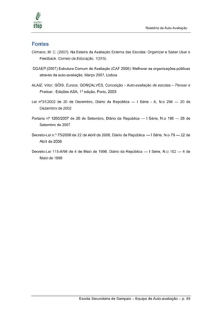 Relatório de Auto-Avaliação



Fontes
Clímaco, M. C. (2007). Na Esteira da Avaliação Externa das Escolas: Organizar e Saber Usar o
    Feedback. Correio da Educação, 1(315).

DGAEP (2007) Estrutura Comum de Avaliação (CAF 2006): Melhorar as organizações públicas
    através da auto-avaliação, Março 2007, Lisboa

ALAIZ, Vítor; GÓIS, Eunice; GONÇALVES, Conceição - Auto-avaliação de escolas – Pensar e
    Praticar, Edições ASA, 1ª edição, Porto, 2003

Lei nº31/2002 de 20 de Dezembro, Diário da República — I Série - A, N.o 294 — 20 de
    Dezembro de 2002

Portaria nº 1260/2007 de 26 de Setembro, Diário da República — I Série, N.o 186 — 26 de
    Setembro de 2007

Decreto-Lei n.º 75/2008 de 22 de Abril de 2008, Diário da República — I Série, N.o 79 — 22 de
    Abril de 2008

Decreto-Lei 115-A/98 de 4 de Maio de 1998, Diário da República — I Série, N.o 102 — 4 de
    Maio de 1998




                           Escola Secundária de Sampaio – Equipa de Auto-avaliação – p. 49
 