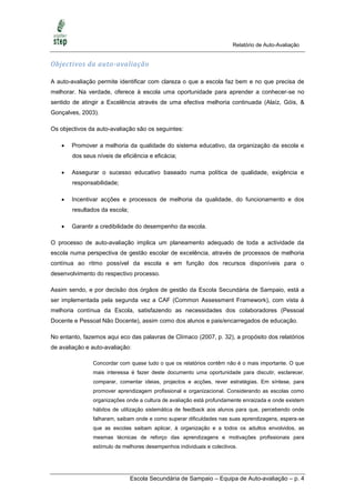 Relatório de Auto-Avaliação


Objectivos da auto-avaliação

A auto-avaliação permite identificar com clareza o que a escola faz bem e no que precisa de
melhorar. Na verdade, oferece à escola uma oportunidade para aprender a conhecer-se no
sentido de atingir a Excelência através de uma efectiva melhoria continuada (Alaíz, Góis, &
Gonçalves, 2003).

Os objectivos da auto-avaliação são os seguintes:

       Promover a melhoria da qualidade do sistema educativo, da organização da escola e
        dos seus níveis de eficiência e eficácia;

       Assegurar o sucesso educativo baseado numa política de qualidade, exigência e
        responsabilidade;

       Incentivar acções e processos de melhoria da qualidade, do funcionamento e dos
        resultados da escola;

       Garantir a credibilidade do desempenho da escola.

O processo de auto-avaliação implica um planeamento adequado de toda a actividade da
escola numa perspectiva de gestão escolar de excelência, através de processos de melhoria
contínua ao ritmo possível da escola e em função dos recursos disponíveis para o
desenvolvimento do respectivo processo.

Assim sendo, e por decisão dos órgãos de gestão da Escola Secundária de Sampaio, está a
ser implementada pela segunda vez a CAF (Common Assessment Framework), com vista à
melhoria contínua da Escola, satisfazendo as necessidades dos colaboradores (Pessoal
Docente e Pessoal Não Docente), assim como dos alunos e pais/encarregados de educação.

No entanto, fazemos aqui eco das palavras de Clímaco (2007, p. 32), a propósito dos relatórios
de avaliação e auto-avaliação:

                Concordar com quase tudo o que os relatórios contêm não é o mais importante. O que
                mais interessa é fazer deste documento uma oportunidade para discutir, esclarecer,
                comparar, comentar ideias, projectos e acções, rever estratégias. Em síntese, para
                promover aprendizagem profissional e organizacional. Considerando as escolas como
                organizações onde a cultura de avaliação está profundamente enraizada e onde existem
                hábitos de utilização sistemática de feedback aos alunos para que, percebendo onde
                falharam, saibam onde e como superar dificuldades nas suas aprendizagens, espera-se
                que as escolas saibam aplicar, à organização e a todos os adultos envolvidos, as
                mesmas técnicas de reforço das aprendizagens e motivações profissionais para
                estímulo de melhores desempenhos individuais e colectivos.




                                Escola Secundária de Sampaio – Equipa de Auto-avaliação – p. 4
 