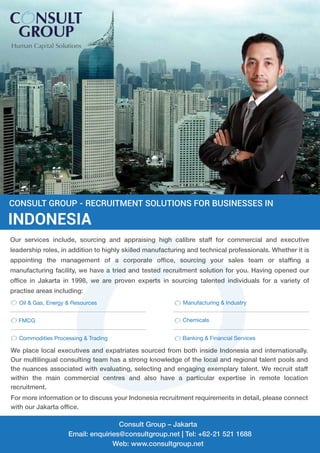 Our services include, sourcing and appraising high calibre staff for commercial and executive
leadership roles, in addition to highly skilled manufacturing and technical professionals. Whether it is
appointing the management of a corporate ofﬁce, sourcing your sales team or stafﬁng a
manufacturing facility, we have a tried and tested recruitment solution for you. Having opened our
ofﬁce in Jakarta in 1998, we are proven experts in sourcing talented individuals for a variety of
practise areas including:
Oil & Gas, Energy & Resources Manufacturing & Industry
FMCG Chemicals
Banking & Financial ServicesCommodities Processing & Trading
We place local executives and expatriates sourced from both inside Indonesia and internationally.
Our multilingual consulting team has a strong knowledge of the local and regional talent pools and
the nuances associated with evaluating, selecting and engaging exemplary talent. We recruit staff
within the main commercial centres and also have a particular expertise in remote location
recruitment.
For more information or to discuss your Indonesia recruitment requirements in detail, please connect
with our Jakarta ofﬁce.
CONSULT GROUP - RECRUITMENT SOLUTIONS FOR BUSINESSES IN
INDONESIA
Consult Group – Jakarta
Email: enquiries@consultgroup.net | Tel: +62-21 521 1688
Web: www.consultgroup.net
 