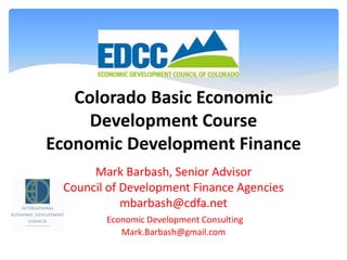 Colorado Basic Economic
Development Course
Economic Development Finance
Mark Barbash, Senior Advisor
Council of Development Finance Agencies
mbarbash@cdfa.net
Economic Development Consulting
Mark.Barbash@gmail.com
 