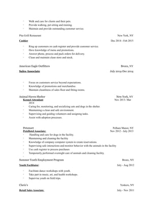 · Walk and care for clients and their pets.
· Provide walking, pet sitting and training.
· Maintain and provide outstanding customer service.
Pita Grill Restaurant New York, NY
Cashier Dec 2014 - Feb 2015
· Ring up customers on cash register and provide customer service.
· Have knowledge of menu and promotions.
· Answer phone, process and pack orders for delivery.
· Clean and maintain clean store and stock.
American Eagle Outfitters Bronx, NY
Sales Associate July 2014-Dec 2014
· Focus on customers service beyond expectations.
· Knowledge of promotions and merchandise.
· Maintain cleanliness of sales floor and fitting rooms.
Animal Haven Shelter New York, NY
Kennel Attendant Nov 2013- Mar
2014
· Caring for, monitoring, and socializing cats and dogs in the shelter.
· Maintaining a clean and safe environment.
· Supervising and guiding volunteers and assigning tasks.
· Assist with adoption processes.
Petsmart Pelham Manor, NY
PetsHotel Associate: Nov 2012 - July 2013
· Handling and care for dogs in the facility.
· Maintaining and cleaning the facility
· Knowledge of company computer system to create reservations.
· Supervising safe interactions and monitor behavior with the animals in the facility
· Use cash register to process purchases
· Temporarily performed overnight care of animals and cleaning facility.
·
Summer Youth Employment Program Bronx, NY
Youth Facilitator: July - Aug 2012
· Facilitate dance workshops with youth.
· Take part in music, art, and health workshops.
· Supervise youth on field trips.
Clarie’s Yonkers, NY
Retail Sales Associate: July - Nov 2011
 
