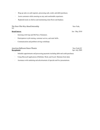 · Ring up sales on cash registers, processing cash, credit, and debit purchases.
· Assist customers while ensuring an easy and comfortable experience.
· Replenish stock on shelves and maintaining clean floors and displays.
The Door-This Way Ahead Internship New York,
NY
Retail Intern: Jan - May 2010
· Interning with Gap and Old Navy Volunteers.
· Participation in job training, customer service, and retail skills .
· Communication and problem solving workshops.
American Ballroom Dance Theatre New York,NY
Receptionist: Apr- July 2009
· Schedule appointments and processing payments including debit and credit purchases.
· Using Microsoft applications (Publisher, Word, and Excel). Maintain front desk.
· Assistance with marketing and advertisement of specials and live presentations.
 