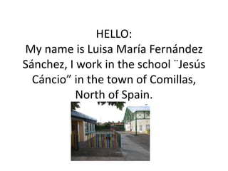 HELLO:
My name is Luisa María Fernández
Sánchez, I work in the school ¨Jesús
Cáncio” in the town of Comillas,
North of Spain.
 