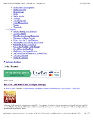 12/9/14 4:22 PMESTThe New LexisNexis Firm Manager Emerges - Attorney at Work - Attorney at Work
Page 4 of 13http://www.attorneyatwork.com/lexisnexis-firm-manager-review/?utm…4f7&utm_medium=social&utm_source=linkedin.com&utm_campaign=buffer
Professional Development
Professionalism
Relationships
Skills
Social Media
Strategy
The Friday Five
Time Management
Trends
Workstyles
Columns
Play to Win by Sally Schmidt
Ask the Experts
One of a Kind by Jay Harrington
Managing by Jared Correia
Power User by Vivian Manning
Nothing But the Ruth! by Ruth Carter
Optimize! by Gyi Tsakalakis
Get to the Point by Teddy Snyder
Get it Done by Dan Gold
On Balance by Megan Zavieh
A Curmudgeon’s Perspective by Otto Sorts
The Dis-Associate
Friday 5 Trending
▶ Subscribe For Free
Daily Dispatch
Product Review
The New LexisNexis Firm Manager Emerges
By Heidi Alexander | Dec.04.14 | Cloud Computing, Daily Dispatch, Law Practice Management, Legal Technology, Product Beat
In February 2014, LexisNexis relaunched the original 2011 Firm Manager, its online law practice management program for solo and small firm
lawyers. Why the original product didn’t gain much traction isn’t relevant, because the new Firm Manager shines. Still, its development history
provides some insight into the product.
 