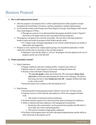 8
Business Proposal
Business Proposal
1. How is this implemented in hotels?
 After the program is developed in full, it will be implemented first within properties located
throughout the United States of America, and then expanded to a global implementation
 Can be tested at hotels in the Chicago area (Hyatt Regency Chicago, Hyatt Regency McCormick
Place, Hyatt Regency O’Hare)
 Through our research, it was determined that the program should be tested at “big-box”
hotels due to the higher turnover rates associated with these properties
 The program is designed to be as flexible as possible. This will allow individual properties /
brands to tailor and tweak the program to best fit their specific needs
 Ex: Change scope of program depending on size of hotel-smaller property can modify or
adjust plans and suggestions
 Program is easily implemented, simply requires giving a set of guidelines/principles to hotels
which they can then alter as necessary to best suit their property.
 Important to note that the ability to “roll out” the program will also depend on the size of
property and the size of the HR staff
2. Which stakeholders benefit?
 Hyatt Corporation:
 Engages employees and raises company profile; ‘corporate cares about us’
 Reduces turnover, which equates to more money reaching the bottom line
 Directly in line with Hyatt’s Purpose Statement
o “We care for people so they can be their best. We continuously listen, learn
and evolve to both meet and anticipate the needs of our colleagues. We believe
that being your best is about being your true self – engaged, fulfilled and ready
to take on the world”
 Increased loyalty to the company at the hotel property level
 Hotel Owners:
 Increased profits at hotel properties lead to reduced ‘cost of sale’ for hotel owners
 Employee turnover will be reduced, and employees will be more engaged with their
work.
o Also results in increased customer satisfaction
 Increased retention equates to less time and money spent on training new employees
 Ability to identify and retain employees with management level potential
o By pairing with a good mentor, can be groomed more quickly and efficiently to
move them into a more interesting position.
o Will result in retention of high-quality employees
 Flexibility of the program allows for both wide-spread implementation and the ability to
tailor and tweak as the property see fit
 