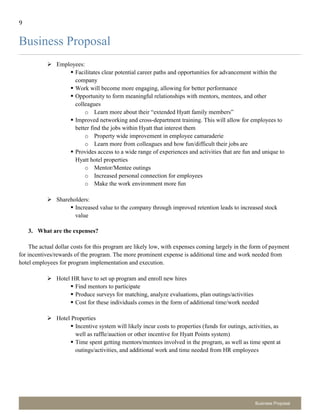 9
Business Proposal
Business Proposal
 Employees:
 Facilitates clear potential career paths and opportunities for advancement within the
company
 Work will become more engaging, allowing for better performance
 Opportunity to form meaningful relationships with mentors, mentees, and other
colleagues
o Learn more about their “extended Hyatt family members”
 Improved networking and cross-department training. This will allow for employees to
better find the jobs within Hyatt that interest them
o Property wide improvement in employee camaraderie
o Learn more from colleagues and how fun/difficult their jobs are
 Provides access to a wide range of experiences and activities that are fun and unique to
Hyatt hotel properties
o Mentor/Mentee outings
o Increased personal connection for employees
o Make the work environment more fun
 Shareholders:
 Increased value to the company through improved retention leads to increased stock
value
3. What are the expenses?
The actual dollar costs for this program are likely low, with expenses coming largely in the form of payment
for incentives/rewards of the program. The more prominent expense is additional time and work needed from
hotel employees for program implementation and execution.
 Hotel HR have to set up program and enroll new hires
 Find mentors to participate
 Produce surveys for matching, analyze evaluations, plan outings/activities
 Cost for these individuals comes in the form of additional time/work needed
 Hotel Properties
 Incentive system will likely incur costs to properties (funds for outings, activities, as
well as raffle/auction or other incentive for Hyatt Points system)
 Time spent getting mentors/mentees involved in the program, as well as time spent at
outings/activities, and additional work and time needed from HR employees
 