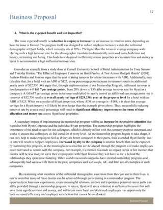 10
2
Business Proposal
Business Proposal
4. What is the expected benefit and is it impactful?
The main expected benefit is reduction in employee turnover or an increase in retention rates, depending on
how the issue is framed. The program itself was designed to reduce employee turnover within the millennial
demographic at Hyatt hotels, which currently sits at 20% - 7% higher than the turnover average company-wide.
Having such a high turnover rate for this demographic translates to dramatically increased costs, both time and
money, in training and hiring. This leads to widespread inefficiency across properties as excessive time and money is
spent to accommodate a high millennial turnover rate.
Consider an example from a study done at Cornell University School of Hotel Administration by Tony Simons
and Timothy Hinkin: “The Effect of Employee Turnover on Hotel Profits: A Test Across Multiple Hotels” (2001).
Authors Hinkin and Simons argue that the cost of rising turnover for a hotel increases with ADR. Additionally, they
calculate that, for a hotel with an ADR of $125, every percentage point increase in turnover results in additional
yearly costs of $32,750. We argue that, through implementation of our Mentorship Program, millennial turnover at
hotel properties will fall 7 percentage points, from 20% down to 13% (the average turnover rate for Hyatt as a
company). A fall of 7 percentage points in turnover multiplied by yearly cost of an additional percentage point rise in
turnover of $32,750 results in overall yearly savings of $229,250 / year at the property level for a hotel with an
ADR of $125. When we consider all Hyatt properties, whose ADR on average is ~$188, it is clear that average
savings for a Hyatt property will likely be even larger than the example given above. Thus, successfully reducing
turnover rate by even a small percentage will result in significant efficiency improvements in terms of time
allocation and money use across Hyatt hotel properties.
A secondary impact of implementing the mentorship program will be an increase in the positive attention that
is paid to both Hyatt Corporate and the individual Hyatt properties. The mentorship program highlights the
importance of the need to care for our colleagues, which is directly in line with the company purpose statement, and
works to ensure that colleagues do feel cared for at every level. As the mentorship program begins to take shape, it
can only help to make employees feel as if they are better connected to their peers, their extended Hyatt family, and
in turn will result in happier employees. Increased loyalty to the company is another benefit that can be expected
by instituting this program, as the meaningful relations that are developed through the program will make employees
more motivated to remain with the company. For example, if a mentor has made an impact on his or her mentee, that
mentee will be less likely to leave their employment with Hyatt because they will have to leave behind the
relationships they spent time fostering. Other world renowned companies have created mentorship programs and
subsequently had success with them in the past; companies such as Google, GE, and Intel are all examples of such
companies.
By examining what members of the millennial demographic want most from their job and in their lives, it
can be seen that many of these desires can be achieved through participating in a mentorship program. The
opportunity to have new experiences, create meaningful relations, and see and experience potential career paths can
all be provided through a mentorship program. In return, Hyatt will see a reduction in millennial turnover that will
save them significant time and money, and will retain more loyal and dedicated employees - an opportunity for
both increased efficiency and employee satisfaction that cannot be overlooked.
 