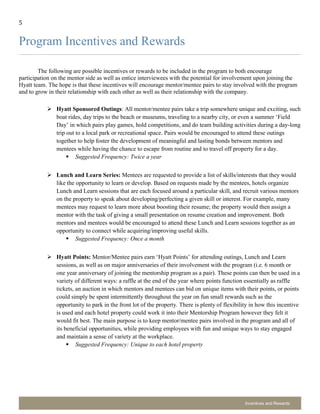5
Incentives and Rewards
Program Incentives and Rewards
The following are possible incentives or rewards to be included in the program to both encourage
participation on the mentor side as well as entice interviewees with the potential for involvement upon joining the
Hyatt team. The hope is that these incentives will encourage mentor/mentee pairs to stay involved with the program
and to grow in their relationship with each other as well as their relationship with the company.
 Hyatt Sponsored Outings: All mentor/mentee pairs take a trip somewhere unique and exciting, such
boat rides, day trips to the beach or museums, traveling to a nearby city, or even a summer ‘Field
Day’ in which pairs play games, hold competitions, and do team building activities during a day-long
trip out to a local park or recreational space. Pairs would be encouraged to attend these outings
together to help foster the development of meaningful and lasting bonds between mentors and
mentees while having the chance to escape from routine and to travel off property for a day.
 Suggested Frequency: Twice a year
 Lunch and Learn Series: Mentees are requested to provide a list of skills/interests that they would
like the opportunity to learn or develop. Based on requests made by the mentees, hotels organize
Lunch and Learn sessions that are each focused around a particular skill, and recruit various mentors
on the property to speak about developing/perfecting a given skill or interest. For example, many
mentees may request to learn more about boosting their resume; the property would then assign a
mentor with the task of giving a small presentation on resume creation and improvement. Both
mentors and mentees would be encouraged to attend these Lunch and Learn sessions together as an
opportunity to connect while acquiring/improving useful skills.
 Suggested Frequency: Once a month
 Hyatt Points: Mentor/Mentee pairs earn ‘Hyatt Points’ for attending outings, Lunch and Learn
sessions, as well as on major anniversaries of their involvement with the program (i.e. 6 month or
one year anniversary of joining the mentorship program as a pair). These points can then be used in a
variety of different ways: a raffle at the end of the year where points function essentially as raffle
tickets, an auction in which mentors and mentees can bid on unique items with their points, or points
could simply be spent intermittently throughout the year on fun small rewards such as the
opportunity to park in the front lot of the property. There is plenty of flexibility in how this incentive
is used and each hotel property could work it into their Mentorship Program however they felt it
would fit best. The main purpose is to keep mentor/mentee pairs involved in the program and all of
its beneficial opportunities, while providing employees with fun and unique ways to stay engaged
and maintain a sense of variety at the workplace.
 Suggested Frequency: Unique to each hotel property
 