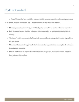 6
Code of Conduct
Code of Conduct
A Code of Conduct has been established to ensure that this program is a positive and rewarding experience
for all of those involved, regardless of how it is implemented in an individual Hyatt property.
 Mentoring is a confidential activity, in which both parties have a duty to care for and respect one another.
 Both Mentor and Mentee should be volunteers; either may dissolve the relationship if they feel it is not
working.
 The Mentor’s role is to respond to the Mentee’s developmental needs and agenda; it is not to impose his or
her own agenda.
 Mentor and Mentee should respect each other’s time and other responsibilities, ensuring they do not impose
beyond what is reasonable.
 Mentors and Mentees are expected to conduct themselves in a positive, professional manner, and refrain
from judgment of co-workers.
 