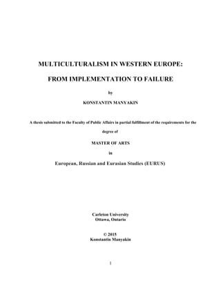 MULTICULTURALISM IN WESTERN EUROPE:
FROM IMPLEMENTATION TO FAILURE
by
KONSTANTIN MANYAKIN
A thesis submitted to the Faculty of Public Affairs in partial fulfillment of the requirements for the
degree of
MASTER OF ARTS
in
European, Russian and Eurasian Studies (EURUS)
Carleton University
Ottawa, Ontario
© 2015
Konstantin Manyakin
1
 