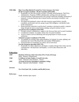 1989-2006 Blue Cross Blue Shield ofCentral NewYork, Syracuse, NewYork
BC&S Account Consultant – BC&S Associates (4/95-12/06)
 Responsible for sales and retention activities of flexible benefit programs Third Party
Administrative Programs,COBRA administration and long term care insurance
 Ensured maximum market penetration and customer satisfaction including preparation of
proposals, reviewing financial data of group benefits, presentation of products, and
renewaldata
 Developed and maintained contact with other insurance agents/brokers, benefits
consultants, professional and civic groups to gain field intelligence and identify leads,
trends and prospects
 Represented the corporation on professional committees and projects positive corporate
image through fair and accurate business dealings and good customer service.
Account Service Coordinator (5/94-4/95)
 Provided exclusive administrative support to the Syracuse Sales and Account Consultants
 Coordinated resolutions of complex claims from Account Consultants
 Acted as a liaison between Marketing staff and group leaders to ensure account
satisfaction
National Accounts Coordinator (7/92-5/94)
 Accountable for resolving claim related problems for National Accounts, updating and
maintained the Control Plan Benefit file and monthly IPDR disallows
 Ensured all data was maintained on a timely and accurate basis.
Provider Relations Specialist (9/89-7/92)
 Responsible for claims adjustments and dispute resolution through both written and oral
communication with physicians and hospitals, as well as direct interaction with
subscribers.
Education
1989 Bachelor ofScience, State University ofNewYork at Oswego
Major: Business Administration
1988 Certificate in Labor Studies, Cornell University
Major: Industrial Labor Relations – Honors
1987 Associate in Science, Onondaga Community College
Major: Industrial Labor Relations – Honors
Licenses
NewYork State Life, Accident, and Health License
References
Gladly furnished upon request.
 