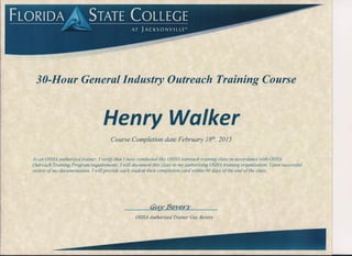 FLORIDA~ STATE COLLEGE
/' i T Jl A C K S 0' N V IIL L E'"
30-Hour General Industry Outreach Training Course
Henry Walker
Course Completion date February is», 2015
As an OSHA authorized trainer, J verify that J have conducted this OSHA outreach training class in accordance with OSHA
Outreach Training Program requirements. J will document this class to my authorizing OSHA training organization. Upon successful
review of my documentation, J will provide each student their completion card within 90 days of the end of the class.
OSHA Authorized Trainer Guy Bevers
 