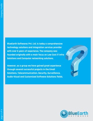 theplanettheplanetWEB SERVICES
R
WEB SERVICESWEB SERVICES
page2of8CompanyProfile
BlueEarth Softwares Pvt. Ltd. is today a comprehensive
technology solutions and Integration services provider
with over 6 years of experience. The company was
founded originally with a main focus on Low Cost IT Infra
Solutions and Computer networking solutions.
However, as a group we have gained great experience
through several successful projects in the Email
Solutions, Telecommunication, Security, Surveillance,
Audio-Visual and Customized Software Solutions fields.
BlueEarthS O F T W A R E S
 