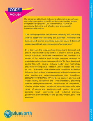 page3of8CompanyProfile
CORE
Values
Our corporate objective is to become a technology powerhouse
with offerings ranging from office solutions to turnkey systems
and green-field projects. Our commitment is to work on
consistently delivering cost–effective and professionally
implemented solutions.
Over the years, the company kept increasing its technical and
project implementation capabilities in order to deliver quality
services at all levels. BlueEarth Softwares Pvt. Ltd. has access to a
wealth of the technical and financial resources necessary to
undertake projects of any size or complexity. We have developed
partnerships with several industry leaders and technology
providers delivering value added in various aspects and fields
to our customers and markets and customers. BlueEarth
Softwares Pvt. Ltd. has a broad experience in delivering enterprise
wide solutions and systems integration services. In addition,
BLUEEARTH SOFTWARES PVT. LTD. is a leader in physical and
logical security integration and implementation, protecting
different size organizations with various levels of complexities,
offering design, supply, installation and maintenance of a wide
range of systems and equipment and services to several
domestic, retail, commercial and industrial premises,
government establishments, oil and gas sites, airports, ports and
embassies.
“Our value proposition is founded on designing and conceiving
solutions specifically answering our customers' functional and
business needs and on prioritizing customer service & technical
supportbymakingita corecomponentofourprograms.”
BlueEarthS O F T W A R E S
 